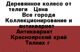 Деревянное колесо от телеги › Цена ­ 4 000 - Все города Коллекционирование и антиквариат » Антиквариат   . Красноярский край,Талнах г.